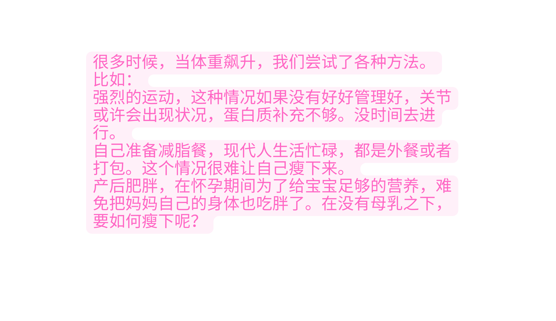 很多时候 当体重飙升 我们尝试了各种 方法 比如 强烈的运动 这种情况如果没有好好管理 好 关节或许会出现状况 蛋白质补充不 够 没时间去进行 自己准备减脂餐 现代人生活忙碌 都是 外餐或者打包 这个情况很难让自己瘦下 来 产后肥胖 在怀孕期间为了给宝宝足够的 营养 难免把妈妈自己的身体也吃胖了 在没有母乳之下 要如何瘦下呢